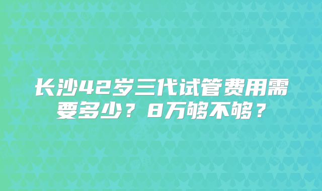 长沙42岁三代试管费用需要多少？8万够不够？