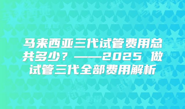 马来西亚三代试管费用总共多少？——2025 做试管三代全部费用解析