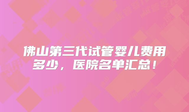 佛山第三代试管婴儿费用多少,医院名单汇总!