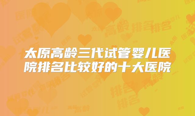 太原高龄三代试管婴儿医院排名比较好的十大医院