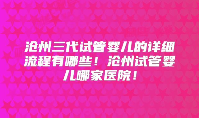 沧州三代试管婴儿的详细流程有哪些！沧州试管婴儿哪家医院！