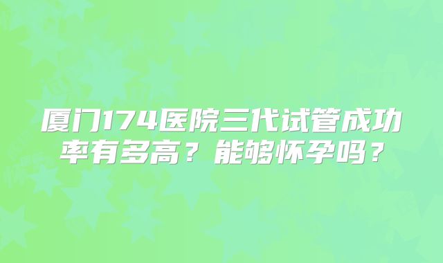厦门174医院三代试管成功率有多高？能够怀孕吗？