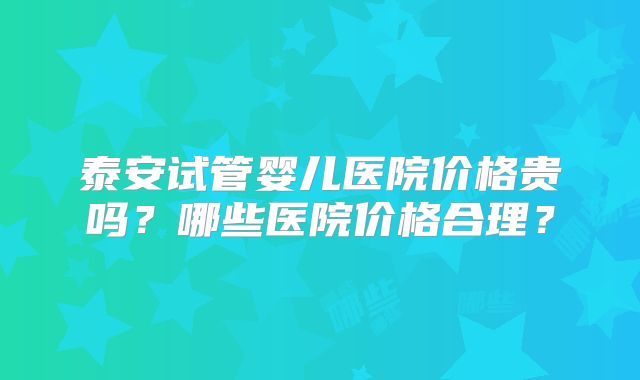 泰安试管婴儿医院价格贵吗?哪些医院价格合理?