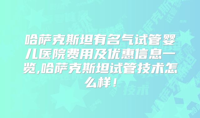 哈萨克斯坦有名气试管婴儿医院费用及优惠信息一览,哈萨克斯坦试管技术怎么样！
