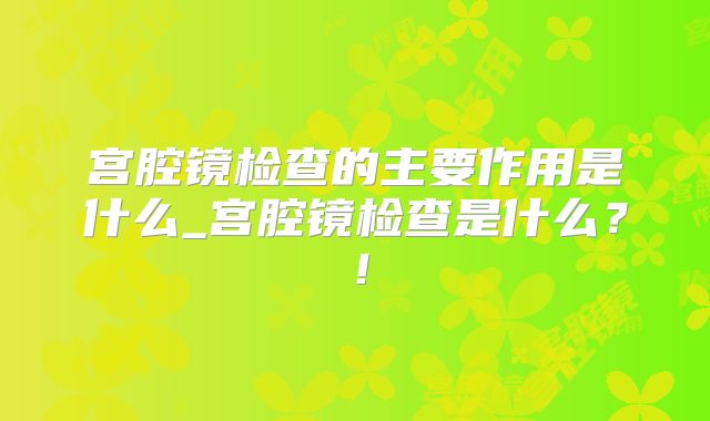 宫腔镜检查的主要作用是什么_宫腔镜检查是什么?!