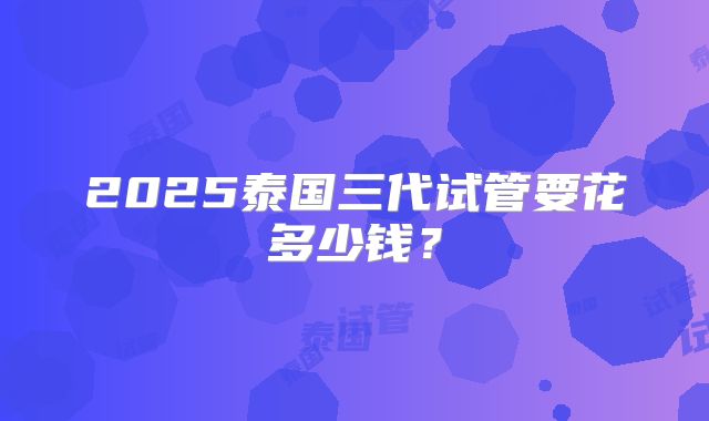 2025泰国三代试管要花多少钱？