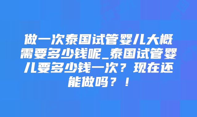 做一次泰国试管婴儿大概需要多少钱呢_泰国试管婴儿要多少钱一次？现在还能做吗？！