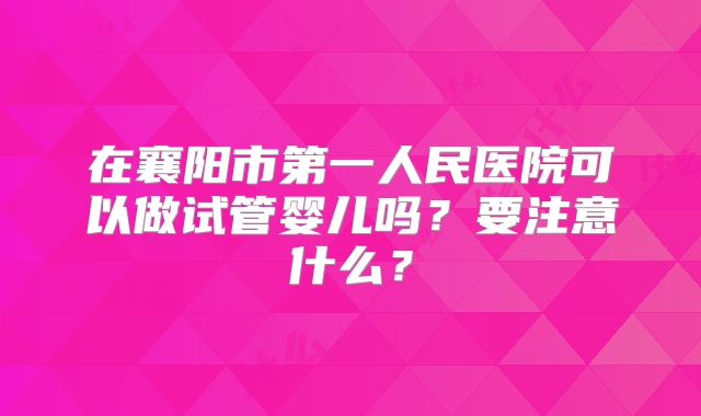 在襄阳市第一人民医院可以做试管婴儿吗？要注意什么？