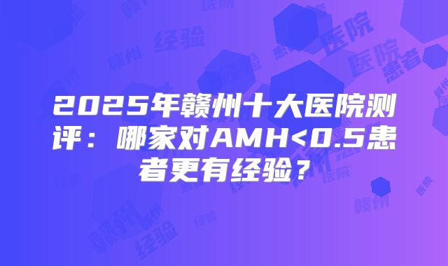 2025年赣州十大医院测评:哪家对AMH<0.5患者更有经验?