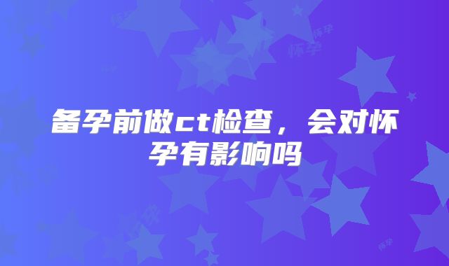 备孕前做ct检查，会对怀孕有影响吗