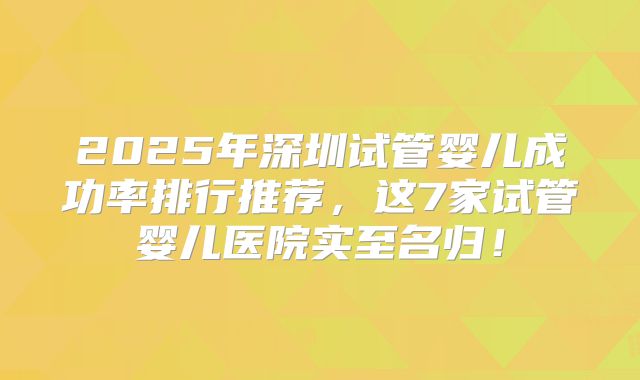 2025年深圳试管婴儿成功率排行推荐,这7家试管婴儿医院实至名归!