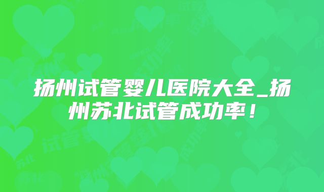 扬州试管婴儿医院大全_扬州苏北试管成功率！