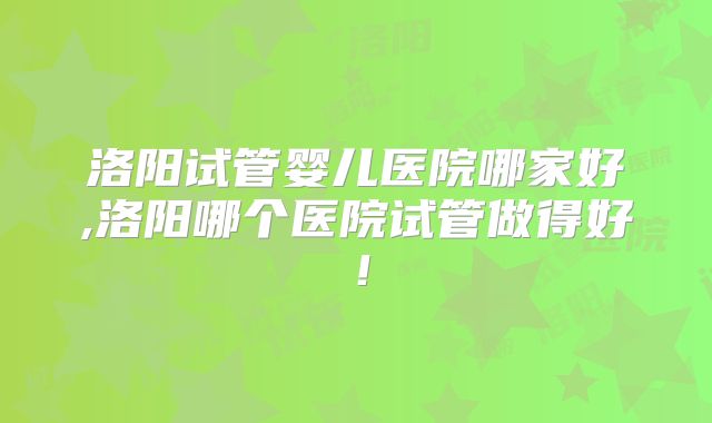 洛阳试管婴儿医院哪家好,洛阳哪个医院试管做得好!