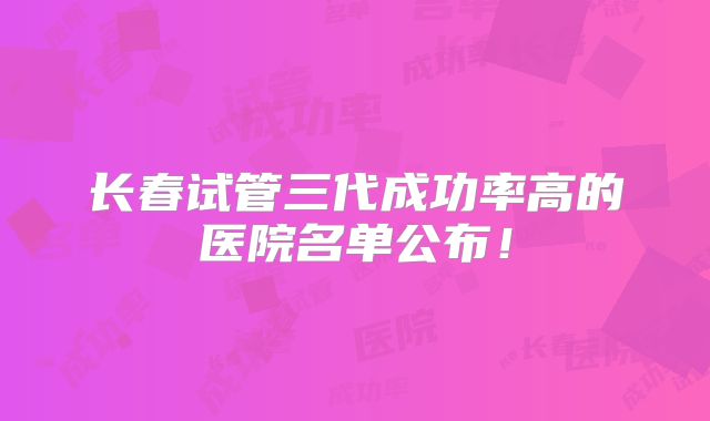 长春试管三代成功率高的医院名单公布！