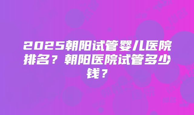 2025朝阳试管婴儿医院排名?朝阳医院试管多少钱?