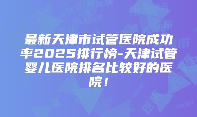 最新天津市试管医院成功率2025排行榜-天津试管婴儿医院排名比较好的医院！