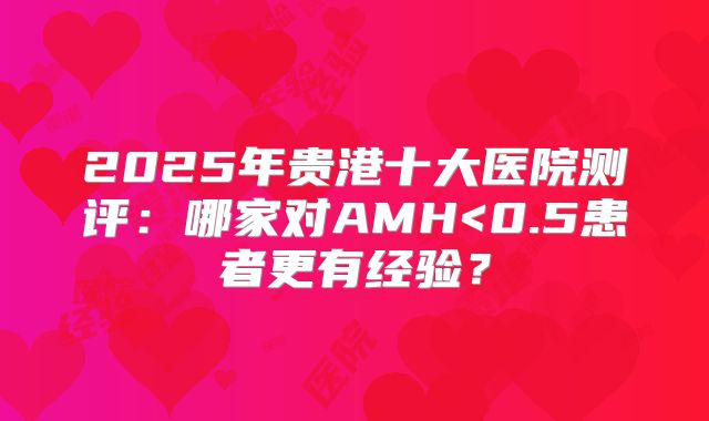 2025年贵港十大医院测评：哪家对AMH<0.5患者更有经验？