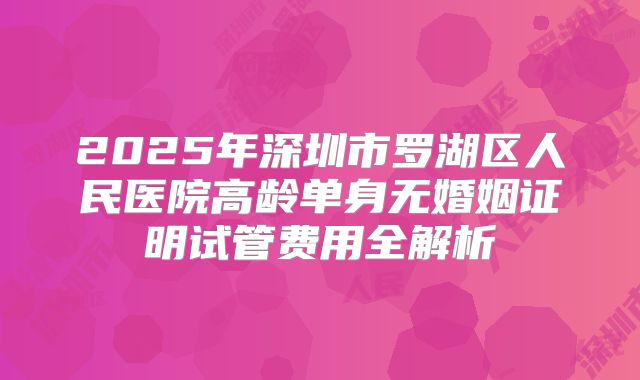 2025年深圳市罗湖区人民医院高龄单身无婚姻证明试管费用全解析