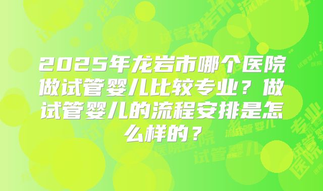 2025年龙岩市哪个医院做试管婴儿比较专业?做试管婴儿的流程安排是怎么样的?
