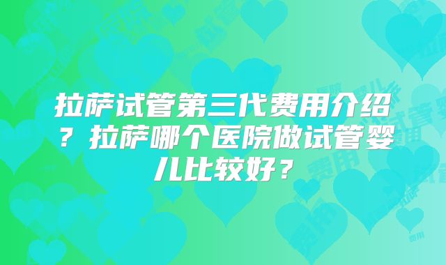拉萨试管第三代费用介绍？拉萨哪个医院做试管婴儿比较好？