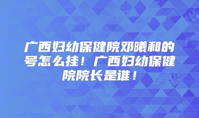 广西妇幼保健院邓曦和的号怎么挂！广西妇幼保健院院长是谁！