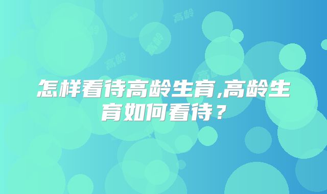怎样看待高龄生育,高龄生育如何看待？
