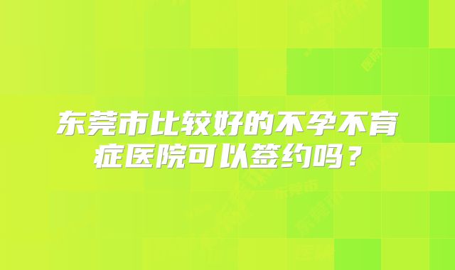 东莞市比较好的不孕不育症医院可以签约吗？