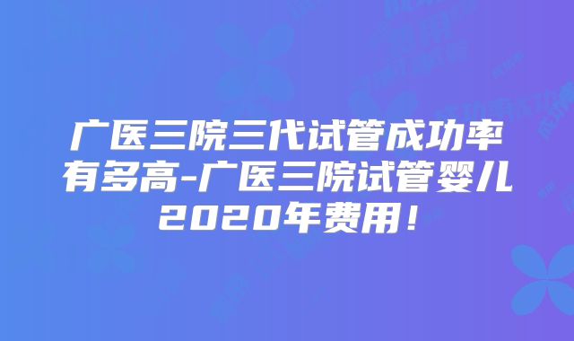 广医三院三代试管成功率有多高-广医三院试管婴儿2020年费用!
