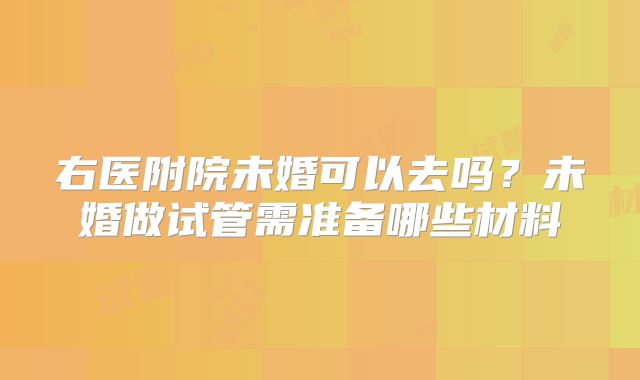 右医附院未婚可以去吗？未婚做试管需准备哪些材料