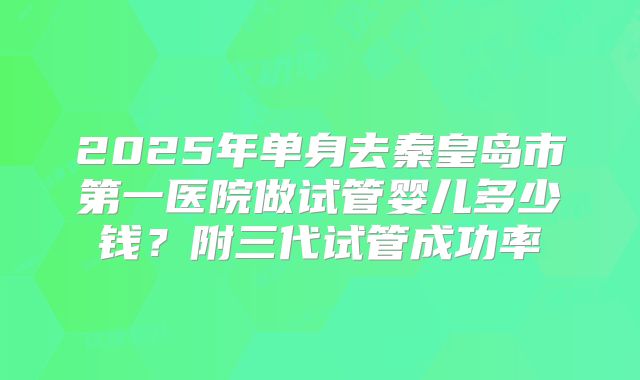 2025年单身去秦皇岛市第一医院做试管婴儿多少钱?附三代试管成功率