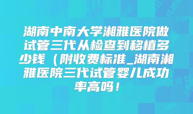 湖南中南大学湘雅医院做试管三代从检查到移植多少钱(附收费标准_湖南湘雅医院三代试管婴儿成功率高吗!