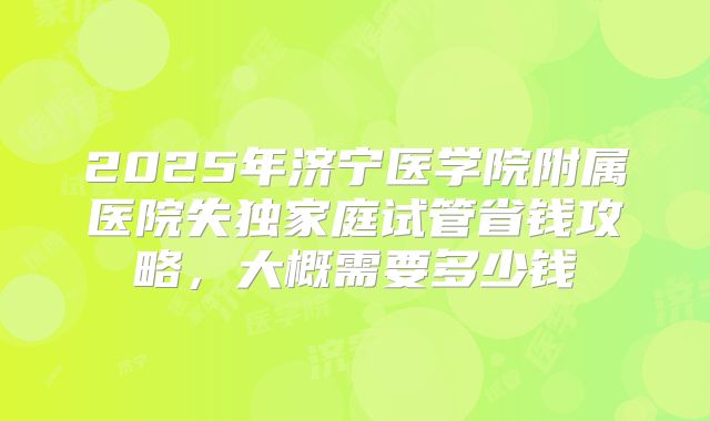 2025年济宁医学院附属医院失独家庭试管省钱攻略，大概需要多少钱