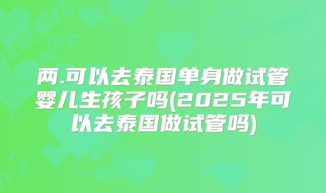 两.可以去泰国单身做试管婴儿生孩子吗(2025年可以去泰国做试管吗)