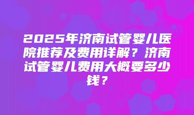 2025年济南试管婴儿医院推荐及费用详解？济南试管婴儿费用大概要多少钱？