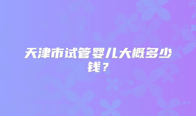 天津市试管婴儿大概多少钱?