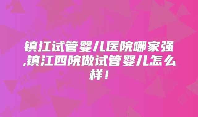 镇江试管婴儿医院哪家强,镇江四院做试管婴儿怎么样！