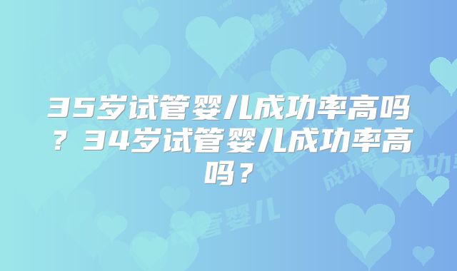 35岁试管婴儿成功率高吗？34岁试管婴儿成功率高吗？