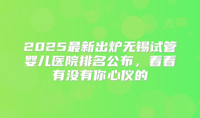 2025最新出炉无锡试管婴儿医院排名公布，看看有没有你心仪的