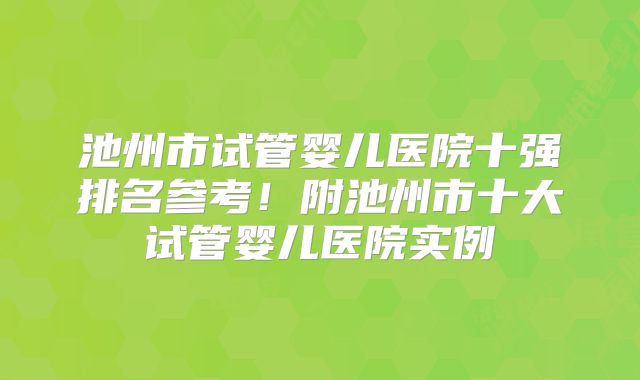 池州市试管婴儿医院十强排名参考！附池州市十大试管婴儿医院实例