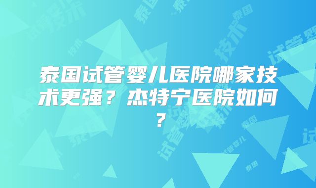 泰国试管婴儿医院哪家技术更强？杰特宁医院如何？