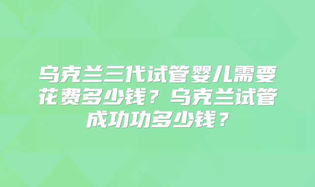 乌克兰三代试管婴儿需要花费多少钱?乌克兰试管成功功多少钱?