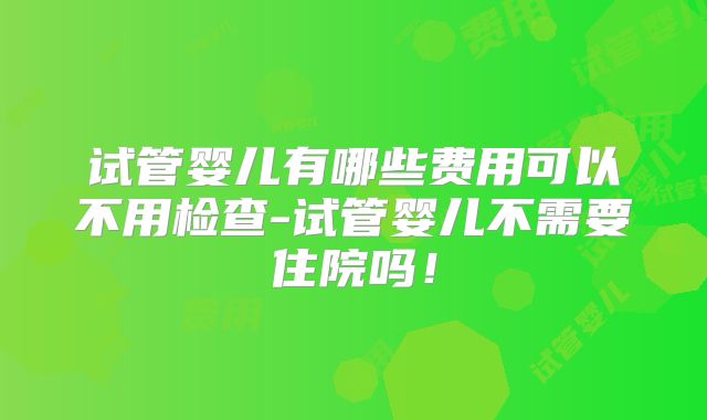 试管婴儿有哪些费用可以不用检查-试管婴儿不需要住院吗！