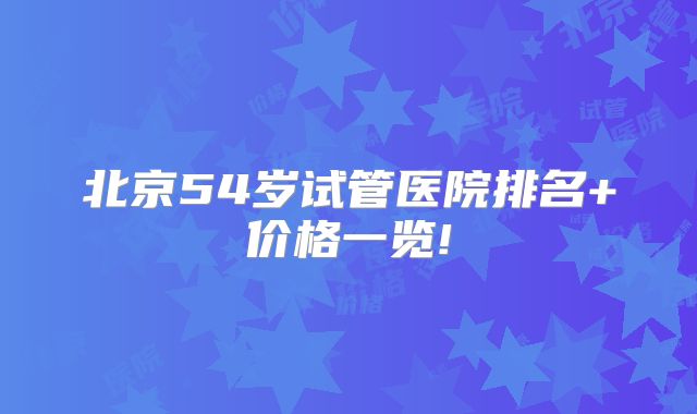 北京54岁试管医院排名+价格一览!