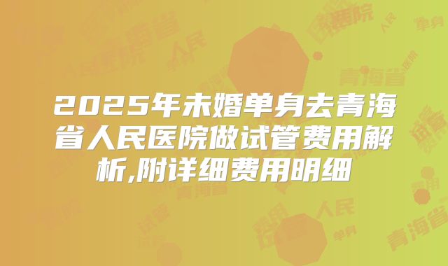 2025年未婚单身去青海省人民医院做试管费用解析,附详细费用明细