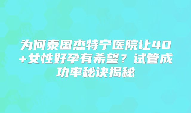 为何泰国杰特宁医院让40+女性好孕有希望？试管成功率秘诀揭秘