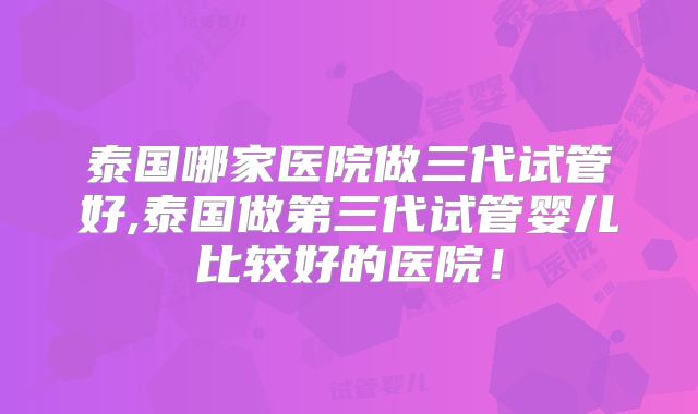 泰国哪家医院做三代试管好,泰国做第三代试管婴儿比较好的医院!