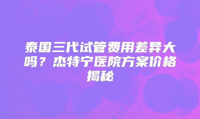 泰国三代试管费用差异大吗？杰特宁医院方案价格揭秘
