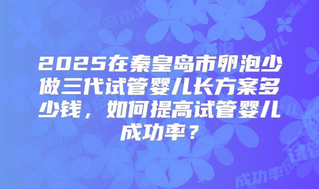 2025在秦皇岛市卵泡少做三代试管婴儿长方案多少钱，如何提高试管婴儿成功率？
