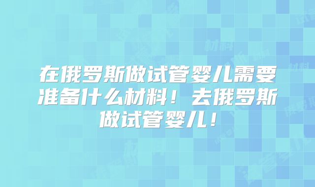 在俄罗斯做试管婴儿需要准备什么材料！去俄罗斯做试管婴儿！