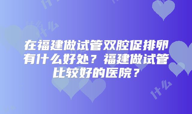 在福建做试管双腔促排卵有什么好处？福建做试管比较好的医院？